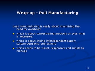 92
Wrap-up - Pull Manufacturing
Lean manufacturing is really about minimizing the
need for overhead
 which is about concentrating precisely on only what
is necessary
 which is about linking interdependent supply
system decisions, and actions
 which needs to be visual, responsive and simple to
manage
 