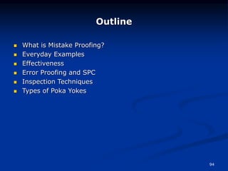 94
Outline
 What is Mistake Proofing?
 Everyday Examples
 Effectiveness
 Error Proofing and SPC
 Inspection Techniques
 Types of Poka Yokes
 