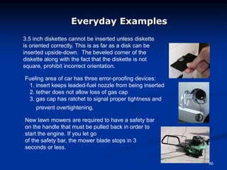 96
Everyday Examples
New lawn mowers are required to have a safety bar
on the handle that must be pulled back in order to
start the engine. If you let go
of the safety bar, the mower blade stops in 3
seconds or less.
Fueling area of car has three error-proofing devices:
1. insert keeps leaded-fuel nozzle from being inserted
2. tether does not allow loss of gas cap
3. gas cap has ratchet to signal proper tightness and
prevent overtightening.
3.5 inch diskettes cannot be inserted unless diskette
is oriented correctly. This is as far as a disk can be
inserted upside-down. The beveled corner of the
diskette along with the fact that the diskette is not
square, prohibit incorrect orientation.
 