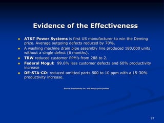 97
Evidence of the Effectiveness
Source: Productivity Inc. and Shingo prize profiles
 AT&T Power Systems is first US manufacturer to win the Deming
prize. Average outgoing defects reduced by 70%.
 A washing machine drain pipe assembly line produced 180,000 units
without a single defect (6 months).
 TRW reduced customer PPM’s from 288 to 2.
 Federal Mogul: 99.6% less customer defects and 60% productivity
increase
 DE-STA-CO: reduced omitted parts 800 to 10 ppm with a 15-30%
productivity increase.
 