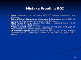 98
Mistake Proofing ROI
 Dana corporation has reported a $500,000 savings resulting from a
$6 device.
 Ortho-Clinical Diagnostics (Johnson & Johnson) saved $75000
annually by discovering a new use of Post-It® notes.
 AT&T Power Systems (Lucent Technologies) reported net saving of
$2545 per device (3300 devices).
 Weber Aircraft reports saving $350,000 during their first year of
implementation of approximately 300 devices.
 GE Aircraft Engines spends a minimum of $500,000 on any in-flight
shut-down (IFSD). Spending $10,000 to stop one IFSD yields 50:1
benefit.
 