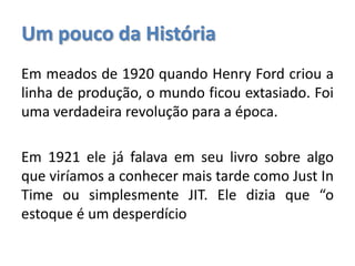 Um pouco da História
Em meados de 1920 quando Henry Ford criou a
linha de produção, o mundo ficou extasiado. Foi
uma verdadeira revolução para a época.
Em 1921 ele já falava em seu livro sobre algo
que viríamos a conhecer mais tarde como Just In
Time ou simplesmente JIT. Ele dizia que “o
estoque é um desperdício
 
