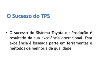 O Sucesso do TPS
• O sucesso do Sistema Toyota de Produção é
resultado da sua excelência operacional. Esta
excelência é baseada parte em ferramentas e
métodos de melhoria de qualidade.
 