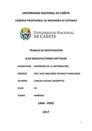 1
UNIVERSIDAD NACIONAL DE CAÑETE
CARRERA PROFESIONAL DE INGENIERÍA DE SISTEMAS
TRABAJO DE INVESTIGACIÓN
LEAN MANUFACTURING SOFTWARE
ASIGNATURA : INGENIERÍA DE LA INFORMACIÓN
DOCENTE : ING. ALEX ABELARDO PACHECO PUMALEQUE
ALUMNO : CARLOS CAYCHO CHUMPITAZ
CICLO : VII
TURNO : MAÑANA
LIMA - PERÚ
2017
 