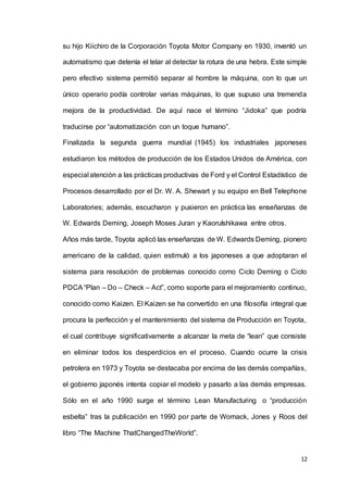 12
su hijo Kiichiro de la Corporación Toyota Motor Company en 1930, inventó un
automatismo que detenía el telar al detectar la rotura de una hebra. Este simple
pero efectivo sistema permitió separar al hombre la máquina, con lo que un
único operario podía controlar varias máquinas, lo que supuso una tremenda
mejora de la productividad. De aquí nace el término “Jidoka” que podría
traducirse por “automatización con un toque humano”.
Finalizada la segunda guerra mundial (1945) los industriales japoneses
estudiaron los métodos de producción de los Estados Unidos de América, con
especial atención a las prácticas productivas de Ford y el Control Estadístico de
Procesos desarrollado por el Dr. W. A. Shewart y su equipo en Bell Telephone
Laboratories; además, escucharon y pusieron en práctica las enseñanzas de
W. Edwards Deming, Joseph Moses Juran y KaoruIshikawa entre otros.
Años más tarde, Toyota aplicó las enseñanzas de W. Edwards Deming, pionero
americano de la calidad, quien estimuló a los japoneses a que adoptaran el
sistema para resolución de problemas conocido como Ciclo Deming o Ciclo
PDCA“Plan – Do – Check – Act”, como soporte para el mejoramiento continuo,
conocido como Kaizen. El Kaizen se ha convertido en una filosofía integral que
procura la perfección y el mantenimiento del sistema de Producción en Toyota,
el cual contribuye significativamente a alcanzar la meta de “lean” que consiste
en eliminar todos los desperdicios en el proceso. Cuando ocurre la crisis
petrolera en 1973 y Toyota se destacaba por encima de las demás compañías,
el gobierno japonés intenta copiar el modelo y pasarlo a las demás empresas.
Sólo en el año 1990 surge el término Lean Manufacturing o “producción
esbelta” tras la publicación en 1990 por parte de Womack, Jones y Roos del
libro “The Machine ThatChangedTheWorld”.
 