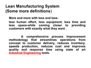 Lean Manufacturing System
(Some more definitions)
More and more with less and less-
less human effort, less equipment, less time and
less space-while coming closer to providing
customers with exactly what they want .
A comprehensive process improvement
methodology that streamlines operations from
concept to customer delivery, reduces inventory,
speeds production, reduces cost and improves
quality and response time using state of art
Industrial Engineering tools.
 