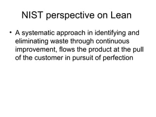 NIST perspective on Lean
• A systematic approach in identifying and
eliminating waste through continuous
improvement, flows the product at the pull
of the customer in pursuit of perfection
 