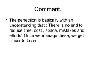 Comment.
• The perfection is basically with an
understanding that : There is no end to
reduce time, cost , space, mistakes and
efforts” Once we manage these, we get
closer to Lean
 