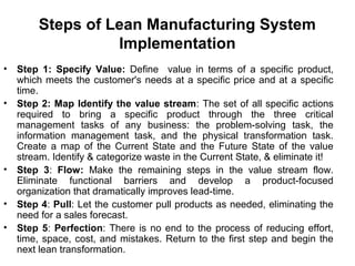 Steps of Lean Manufacturing System
Implementation
• Step 1: Specify Value: Define value in terms of a specific product,
which meets the customer's needs at a specific price and at a specific
time.
• Step 2: Map Identify the value stream: The set of all specific actions
required to bring a specific product through the three critical
management tasks of any business: the problem-solving task, the
information management task, and the physical transformation task.
Create a map of the Current State and the Future State of the value
stream. Identify & categorize waste in the Current State, & eliminate it!
• Step 3: Flow: Make the remaining steps in the value stream flow.
Eliminate functional barriers and develop a product-focused
organization that dramatically improves lead-time.
• Step 4: Pull: Let the customer pull products as needed, eliminating the
need for a sales forecast.
• Step 5: Perfection: There is no end to the process of reducing effort,
time, space, cost, and mistakes. Return to the first step and begin the
next lean transformation.
 