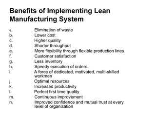 Benefits of Implementing Lean
Manufacturing System
a. Elimination of waste
b. Lower cost
c. Higher quality
d. Shorter throughput
e. More flexibility through flexible production lines
f. Customer satisfaction
g. Less inventory
h. Speedy execution of orders
i. A force of dedicated, motivated, multi-skilled
workmen
j. Optimal resources
k. Increased productivity
l. Perfect first time quality
m. Continuous improvement
n. Improved confidence and mutual trust at every
level of organization
 