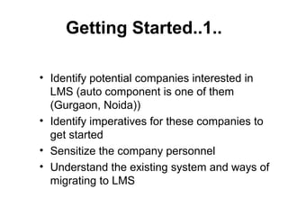 Getting Started..1..
• Identify potential companies interested in
LMS (auto component is one of them
(Gurgaon, Noida))
• Identify imperatives for these companies to
get started
• Sensitize the company personnel
• Understand the existing system and ways of
migrating to LMS
 