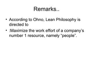 Remarks..
• According to Ohno, Lean Philosophy is
directed to
• :Maximize the work effort of a company’s
number 1 resource, namely “people”.
 