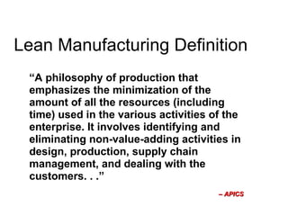 Lean Manufacturing Definition
“A philosophy of production that
emphasizes the minimization of the
amount of all the resources (including
time) used in the various activities of the
enterprise. It involves identifying and
eliminating non­value­adding activities in
design, production, supply chain
management, and dealing with the
customers. . .”
–– APICSAPICS
 