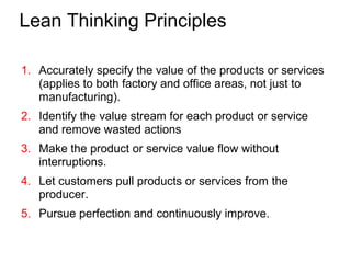 Lean Thinking Principles
1. Accurately specify the value of the products or services
(applies to both factory and office areas, not just to
manufacturing).
2. Identify the value stream for each product or service
and remove wasted actions
3. Make the product or service value flow without
interruptions.
4. Let customers pull products or services from the
producer.
5. Pursue perfection and continuously improve.
 