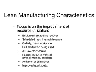 Lean Manufacturing Characteristics
• Focus is on the improvement of
resource utilization:
– Equipment setup time reduced
– Scheduled machine maintenance
– Orderly, clean workplace
– Pull production being used
– JIT inventory control
– Factory layout in workcell
arrangement by products
– Active error elimination
– Improved quality, etc.
 