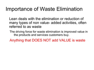 Importance of Waste Elimination
Lean deals with the elimination or reduction of
many types of non value­ added activities, often
referred to as waste
The driving force for waste elimination is improved value in
the products and services customers buy.
Anything that DOES NOT add VALUE is waste
 