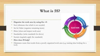 What is 5S?
• Organize the work area by using five –S :
• Sort (eliminate that which is not needed)
• Set In Order (organize remaining items)
• Shine (clean and inspect work area)
• Standardize (write standards for above)
• Sustain (regularly apply the standards)
• How does 5S help?
• Eliminates waste that results from a poorly organized work area (e.g. wasting time looking for a
tool).
 