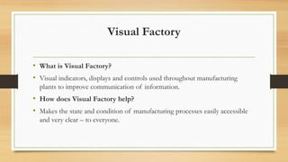 Visual Factory
• What is Visual Factory?
• Visual indicators, displays and controls used throughout manufacturing
plants to improve communication of information.
• How does Visual Factory help?
• Makes the state and condition of manufacturing processes easily accessible
and very clear – to everyone.
 