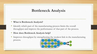 Bottleneck Analysis
• What is Bottleneck Analysis?
• Identify which part of the manufacturing process limits the overall
throughput and improve the performance of that part of the process.
• How does Bottleneck Analysis help?
• Improves throughput by strengthening the weakest link in the manufacturing
process.
 