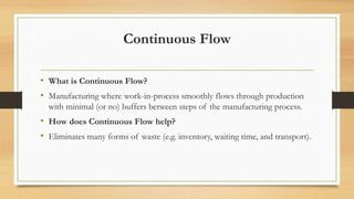 Continuous Flow
• What is Continuous Flow?
• Manufacturing where work-in-process smoothly flows through production
with minimal (or no) buffers between steps of the manufacturing process.
• How does Continuous Flow help?
• Eliminates many forms of waste (e.g. inventory, waiting time, and transport).
 