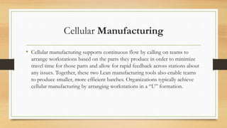 Cellular Manufacturing
• Cellular manufacturing supports continuous flow by calling on teams to
arrange workstations based on the parts they produce in order to minimize
travel time for those parts and allow for rapid feedback across stations about
any issues. Together, these two Lean manufacturing tools also enable teams
to produce smaller, more efficient batches. Organizations typically achieve
cellular manufacturing by arranging workstations in a “U” formation.
 