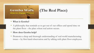 Gemba (The Real Place)
• What is Gemba?
• A philosophy that reminds us to get out of our offices and spend time on
the plant floor – the place where real action occurs.
• How does Gemba help?
• Promotes a deep and thorough understanding of real-world manufacturing
issues – by first-hand observation and by talking with plant floor employees.
 