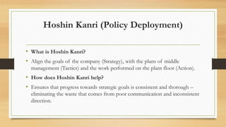 Hoshin Kanri (Policy Deployment)
• What is Hoshin Kanri?
• Align the goals of the company (Strategy), with the plans of middle
management (Tactics) and the work performed on the plant floor (Action).
• How does Hoshin Kanri help?
• Ensures that progress towards strategic goals is consistent and thorough –
eliminating the waste that comes from poor communication and inconsistent
direction.
 