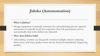 Jidoka (Autonomation)
• What is Jidoka?
• Design equipment to partially automate the manufacturing process (partial
automation is typically much less expensive than full automation) and to
automatically stop when defects are detected.
• How does Jidoka help?
• After Jidoka, workers can frequently monitor multiple stations (reducing
labor costs) and many quality issues can be detected immediately (improving
quality).
 