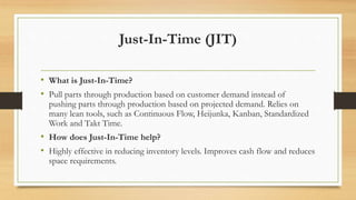 Just-In-Time (JIT)
• What is Just-In-Time?
• Pull parts through production based on customer demand instead of
pushing parts through production based on projected demand. Relies on
many lean tools, such as Continuous Flow, Heijunka, Kanban, Standardized
Work and Takt Time.
• How does Just-In-Time help?
• Highly effective in reducing inventory levels. Improves cash flow and reduces
space requirements.
 