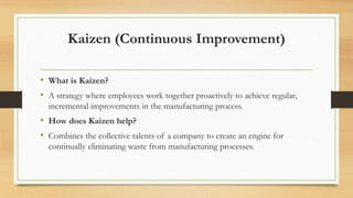 Kaizen (Continuous Improvement)
• What is Kaizen?
• A strategy where employees work together proactively to achieve regular,
incremental improvements in the manufacturing process.
• How does Kaizen help?
• Combines the collective talents of a company to create an engine for
continually eliminating waste from manufacturing processes.
 