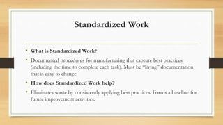 Standardized Work
• What is Standardized Work?
• Documented procedures for manufacturing that capture best practices
(including the time to complete each task). Must be “living” documentation
that is easy to change.
• How does Standardized Work help?
• Eliminates waste by consistently applying best practices. Forms a baseline for
future improvement activities.
 