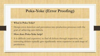 Poka-Yoke (Error Proofing)
• What is Poka-Yoke?
• Design error detection and prevention into production processes with the
goal of achieving zero defects.
• How does Poka-Yoke help?
• It is difficult (and expensive) to find all defects through inspection, and
correcting defects typically gets significantly more expensive at each stage of
production.
 