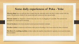 Some daily experiences of Poka - Yoke
•Electric plugs have an earth pin that is longer than the other pins and is the first to make contact with the
socket. The protective shield of the neutral and earth sockets are then opened safely.
•Electric sockets are shaped in a manner that only one way of plugging-in is possible. This prevents the
possibility of a short-circuit occurring.
Circuit breakers in the home electrical system prevent electrical overloads.
Overflow outlets in bathroom and kitchen sinks prevent flooding of the house when the drain is blocked.
The Door of a washing machine or dryer makes the machine stop when it is opened, so as to prevent injury
from accidents.
 