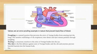Valves are an error-proofing example in nature that prevent back-flow of blood.
Coughing is a natural reaction that prevents the error of foreign bodies from entering into the
lungs. The sensitive wall linings of the respiratory tract detect and eject minute particles through
coughing.
Tearing is a necessary reaction to the entry of foreign bodies into the eye.
The skin is the first defence against entry of foreign bodies and the oils and enzymes prevent
harmful bacteria into the human body.
Etc.
 