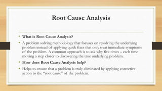 Root Cause Analysis
• What is Root Cause Analysis?
• A problem solving methodology that focuses on resolving the underlying
problem instead of applying quick fixes that only treat immediate symptoms
of the problem. A common approach is to ask why five times – each time
moving a step closer to discovering the true underlying problem.
• How does Root Cause Analysis help?
• Helps to ensure that a problem is truly eliminated by applying corrective
action to the “root cause” of the problem.
 