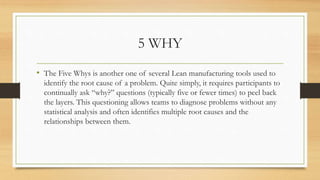 5 WHY
• The Five Whys is another one of several Lean manufacturing tools used to
identify the root cause of a problem. Quite simply, it requires participants to
continually ask “why?” questions (typically five or fewer times) to peel back
the layers. This questioning allows teams to diagnose problems without any
statistical analysis and often identifies multiple root causes and the
relationships between them.
 