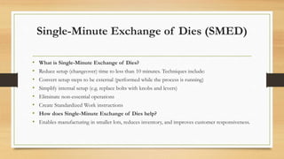 Single-Minute Exchange of Dies (SMED)
• What is Single-Minute Exchange of Dies?
• Reduce setup (changeover) time to less than 10 minutes. Techniques include:
• Convert setup steps to be external (performed while the process is running)
• Simplify internal setup (e.g. replace bolts with knobs and levers)
• Eliminate non-essential operations
• Create Standardized Work instructions
• How does Single-Minute Exchange of Dies help?
• Enables manufacturing in smaller lots, reduces inventory, and improves customer responsiveness.
 