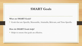 SMART Goals
What are SMART Goals?
• Goals that are: Specific, Measurable, Attainable, Relevant, and Time-Specific.
How do SMART Goals help?
• Helps to ensure that goals are effective.
 