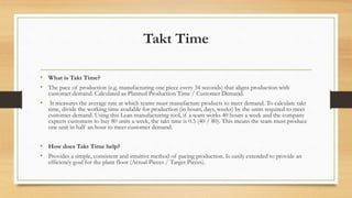 Takt Time
• What is Takt Time?
• The pace of production (e.g. manufacturing one piece every 34 seconds) that aligns production with
customer demand. Calculated as Planned Production Time / Customer Demand.
• It measures the average rate at which teams must manufacture products to meet demand. To calculate takt
time, divide the working time available for production (in hours, days, weeks) by the units required to meet
customer demand. Using this Lean manufacturing tool, if a team works 40 hours a week and the company
expects customers to buy 80 units a week, the takt time is 0.5 (40 / 80). This means the team must produce
one unit in half an hour to meet customer demand.
• How does Takt Time help?
• Provides a simple, consistent and intuitive method of pacing production. Is easily extended to provide an
efficiency goal for the plant floor (Actual Pieces / Target Pieces).
 