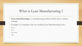 What is Lean Manufacturing ?
• Lean manufacturing is a manufacturing method which aims to reduce
wastage.
• Example of companies who are working Lean Manufacturing tools :
• Toyota
• Intel
• John Deere
• Nike
 