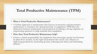 Total Productive Maintenance (TPM)
• What is Total Productive Maintenance?
• A holistic approach to maintenance that focuses on proactive and preventative
maintenance to maximize the operational time of equipment. TPM blurs the
distinction between maintenance and production by placing a strong emphasis on
empowering operators to help maintain their equipment.
• How does Total Productive Maintenance help?
• Creates a shared responsibility for equipment that encourages greater involvement
by plant floor workers. In the right environment this can be very effective in
improving productivity (increasing up time, reducing cycle times, and eliminating
defects).
 