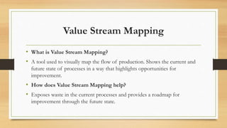 Value Stream Mapping
• What is Value Stream Mapping?
• A tool used to visually map the flow of production. Shows the current and
future state of processes in a way that highlights opportunities for
improvement.
• How does Value Stream Mapping help?
• Exposes waste in the current processes and provides a roadmap for
improvement through the future state.
 