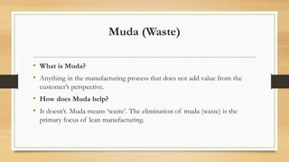 Muda (Waste)
• What is Muda?
• Anything in the manufacturing process that does not add value from the
customer’s perspective.
• How does Muda help?
• It doesn’t. Muda means ‘waste’. The elimination of muda (waste) is the
primary focus of lean manufacturing.
 