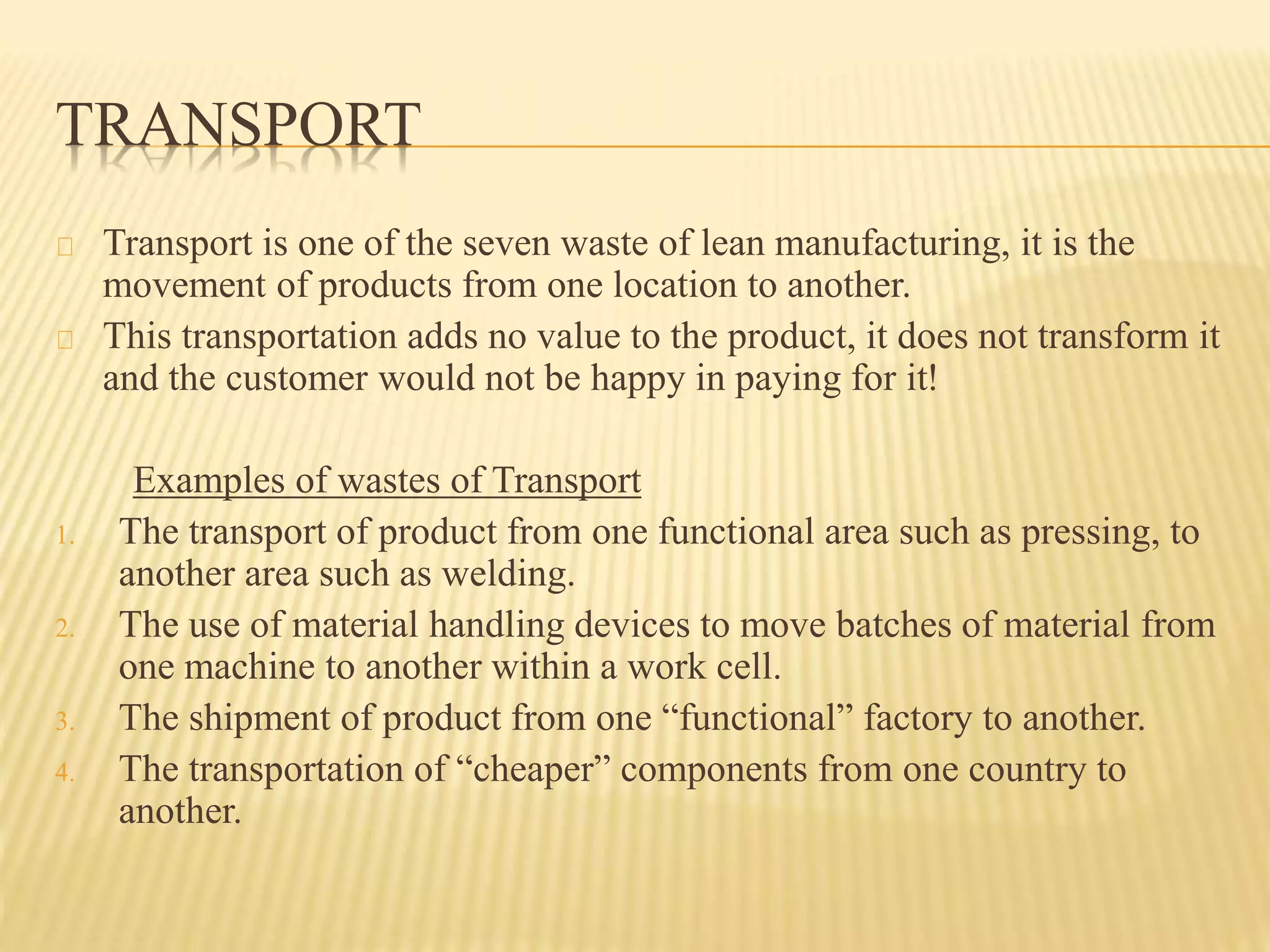 TRANSPORT 
Transport is one of the seven waste of lean manufacturing, it is the 
movement of products from one location to another. 
This transportation adds no value to the product, it does not transform it 
and the customer would not be happy in paying for it! 
Examples of wastes of Transport 
1. The transport of product from one functional area such as pressing, to 
another area such as welding. 
2. The use of material handling devices to move batches of material from 
one machine to another within a work cell. 
3. The shipment of product from one “functional” factory to another. 
4. The transportation of “cheaper” components from one country to 
another. 
 
