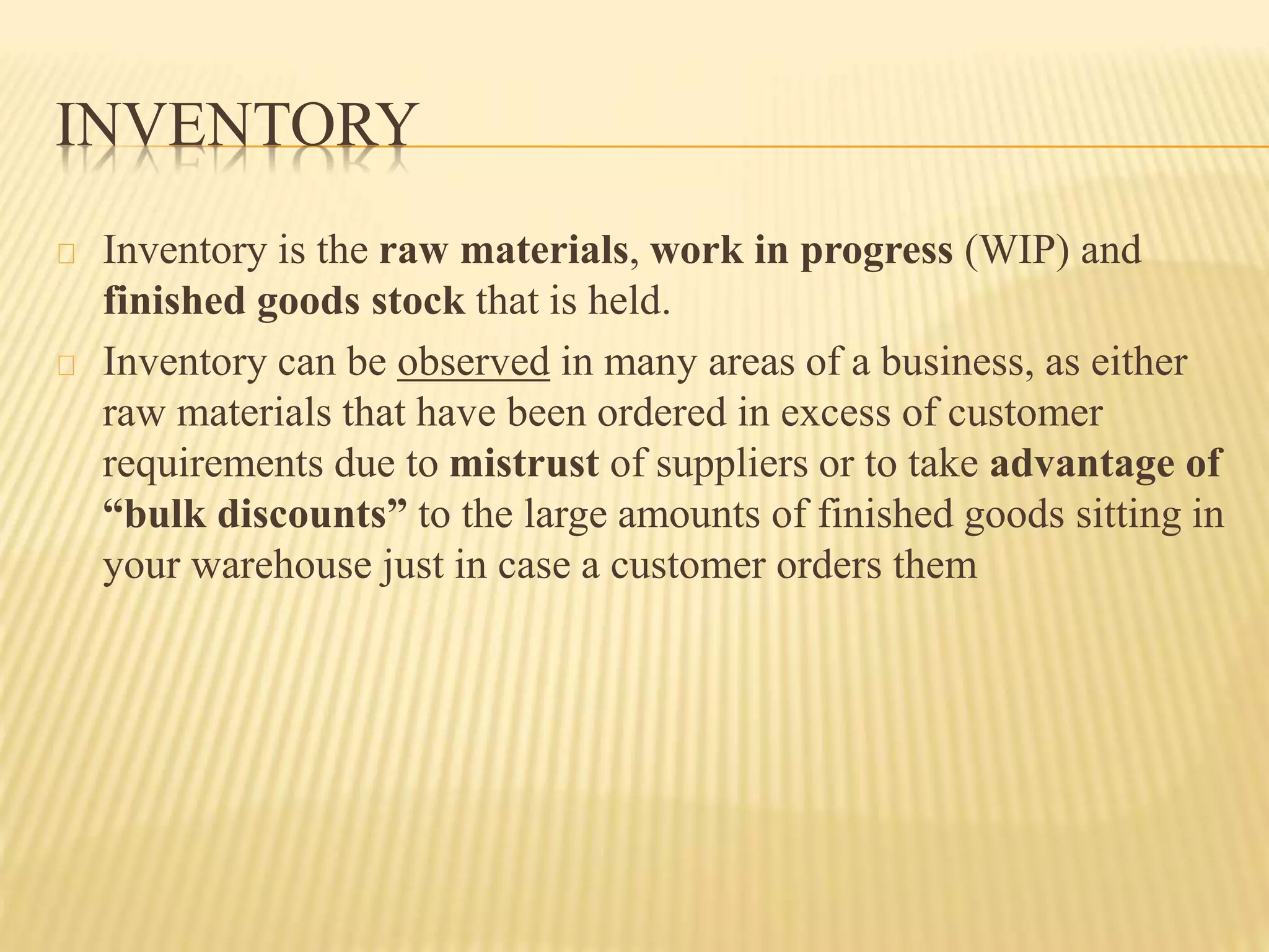 INVENTORY 
Inventory is the raw materials, work in progress (WIP) and 
finished goods stock that is held. 
Inventory can be observed in many areas of a business, as either 
raw materials that have been ordered in excess of customer 
requirements due to mistrust of suppliers or to take advantage of 
“bulk discounts” to the large amounts of finished goods sitting in 
your warehouse just in case a customer orders them 
 