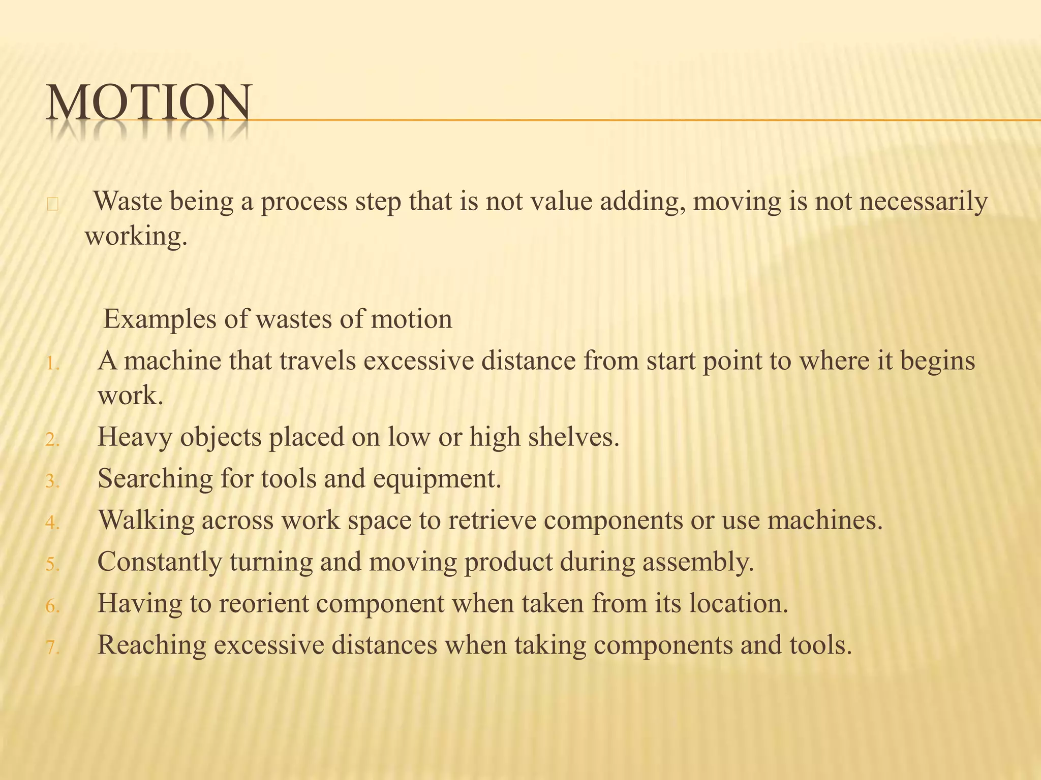 MOTION 
Waste being a process step that is not value adding, moving is not necessarily 
working. 
Examples of wastes of motion 
1. A machine that travels excessive distance from start point to where it begins 
work. 
2. Heavy objects placed on low or high shelves. 
3. Searching for tools and equipment. 
4. Walking across work space to retrieve components or use machines. 
5. Constantly turning and moving product during assembly. 
6. Having to reorient component when taken from its location. 
7. Reaching excessive distances when taking components and tools. 
 