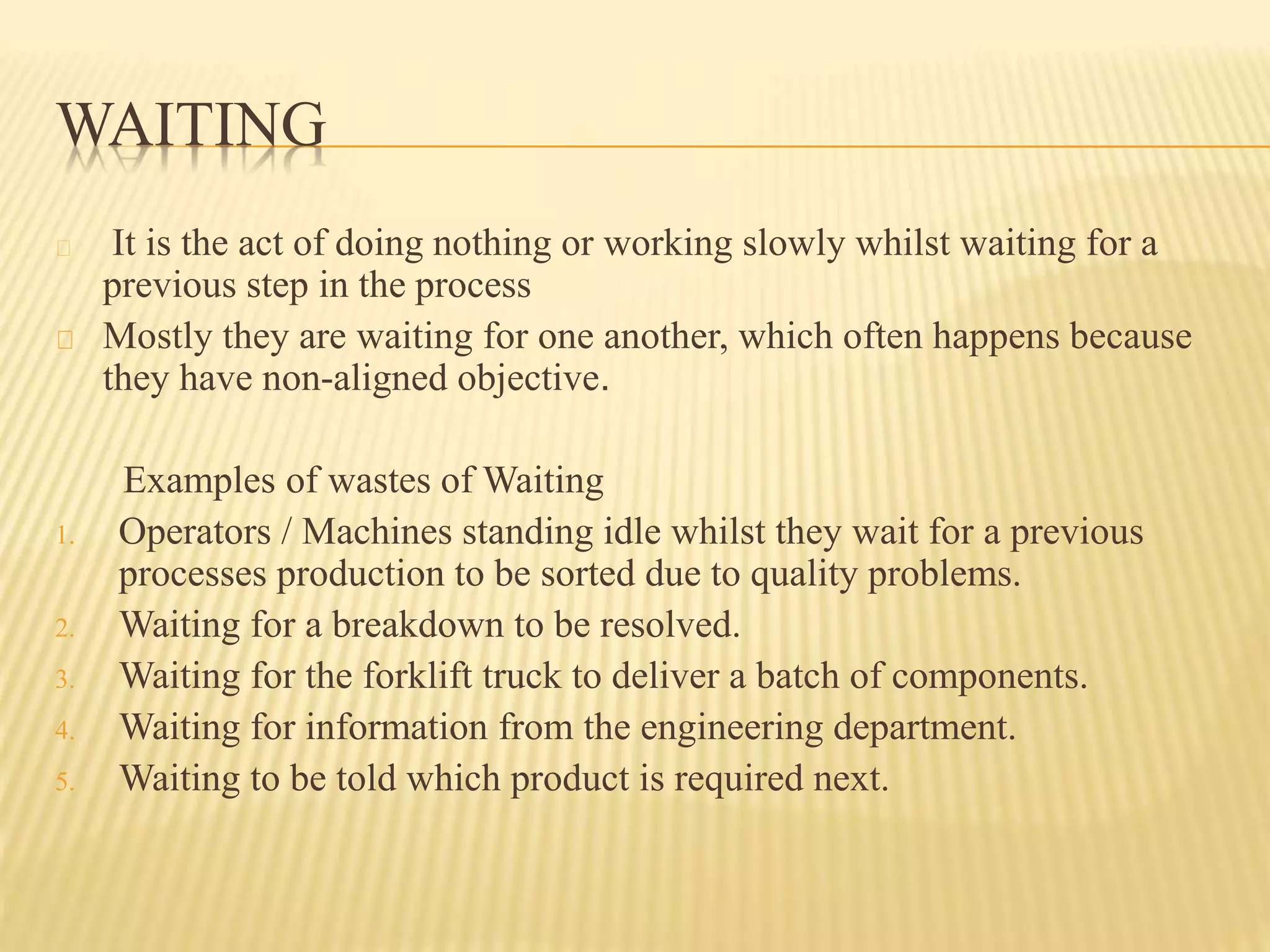 WAITING 
It is the act of doing nothing or working slowly whilst waiting for a 
previous step in the process 
Mostly they are waiting for one another, which often happens because 
they have non-aligned objective. 
Examples of wastes of Waiting 
1. Operators / Machines standing idle whilst they wait for a previous 
processes production to be sorted due to quality problems. 
2. Waiting for a breakdown to be resolved. 
3. Waiting for the forklift truck to deliver a batch of components. 
4. Waiting for information from the engineering department. 
5. Waiting to be told which product is required next. 
 