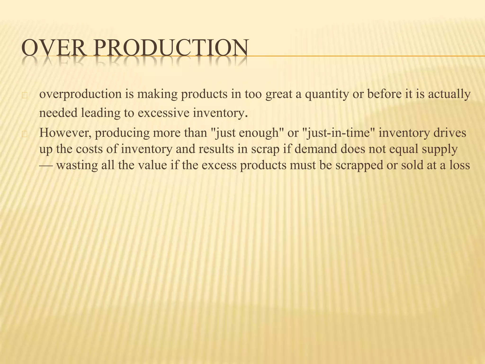 OVER PRODUCTION 
overproduction is making products in too great a quantity or before it is actually 
needed leading to excessive inventory. 
However, producing more than "just enough" or "just-in-time" inventory drives 
up the costs of inventory and results in scrap if demand does not equal supply 
— wasting all the value if the excess products must be scrapped or sold at a loss 
 