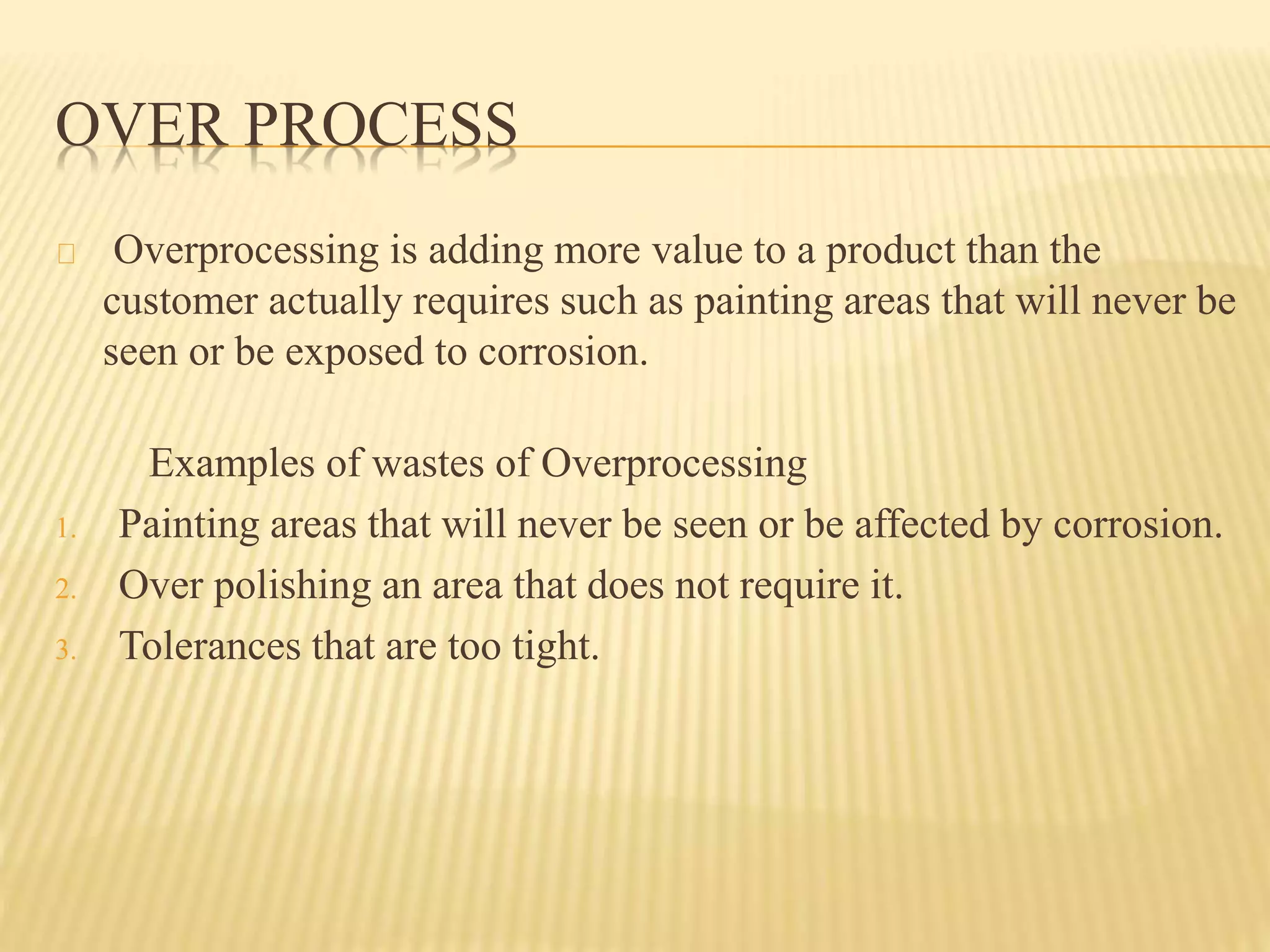 OVER PROCESS 
Overprocessing is adding more value to a product than the 
customer actually requires such as painting areas that will never be 
seen or be exposed to corrosion. 
Examples of wastes of Overprocessing 
1. Painting areas that will never be seen or be affected by corrosion. 
2. Over polishing an area that does not require it. 
3. Tolerances that are too tight. 
 