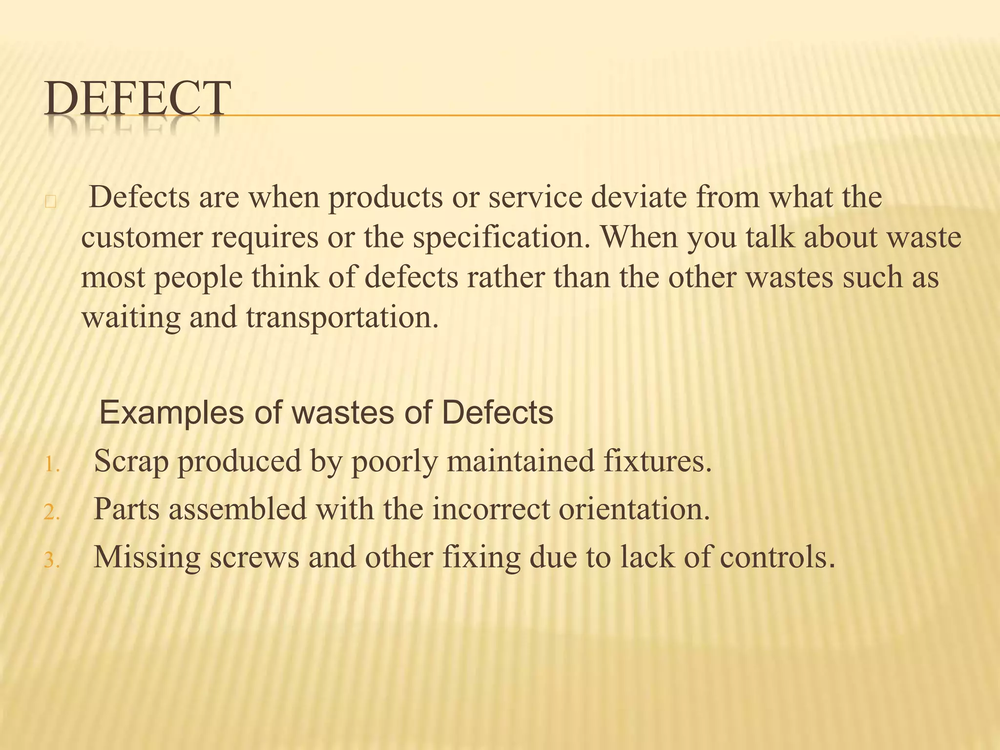 DEFECT 
Defects are when products or service deviate from what the 
customer requires or the specification. When you talk about waste 
most people think of defects rather than the other wastes such as 
waiting and transportation. 
Examples of wastes of Defects 
1. Scrap produced by poorly maintained fixtures. 
2. Parts assembled with the incorrect orientation. 
3. Missing screws and other fixing due to lack of controls. 
 